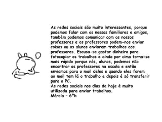 As redes sociais são muito interessantes, porque podemos falar com os nossos familiares e amigos, também podemos comunicar com os nossos professores e os professores podem-nos enviar coisas ou os alunos enviarem trabalhos aos professores. Escusa-se gastar dinheiro para fotocopiar os trabalhos e ainda por cima torna-se mais rápido porque nós, alunos, podemos não encontrar os professores na escola e então enviamos para o mail deles e quando eles forem ao mail tem lá o trabalho e depois é só transferir para o PC. As redes sociais nos dias de hoje é muito utilizada para enviar trabalhos.  Márcia – 6ºb 