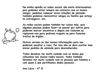 Na minha opinião as redes sociais são muito interessantes pois podemos estar sempre em contacto com os nossos amigos, podemos começar novas relações de amizade, também podemos reencontrar amigos ou família que esteja no estrangeiro, etc. As redes sociais podem também ter coisas más, pois algumas pessoas podem fazer-se passar por outras para poderem marcar encontros e depois nos violarem ou raptarem-nos para pedirem resgate ou para fazerem trafico de órgãos.  Outras servem-se das nossas informações para nos poderem assaltar a casa. Por isso não se deve aceitar nem enviar pedidos de amizade para desconhecidos. Todos devemos ter muito cuidado com os dados que colocamos nas nossas redes sociais, todos também devemos ter muito cuidado com as pessoas que falamos e com quem é que partilhamos dados pessoais. Ana Lúcia – 6º B 