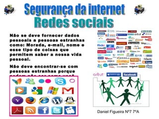 Redes sociais Segurança da internet Não se deve fornecer dados pessoais a pessoas estranhas como: Morada, e-mail, nome e esse tipo de coisas que permitem saber a nossa vida pessoal. Não deve encontrar-se com pessoas estranhas porque podem não ser como você pensa.  Daniel Figueira Nº7 7ºA 
