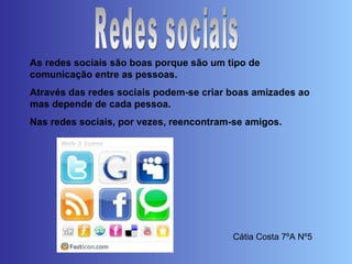 Redes sociais As redes sociais são boas porque são um tipo de comunicação entre as pessoas.  Através das redes sociais podem-se criar boas amizades ao mas depende de cada pessoa.  Nas redes sociais, por vezes, reencontram-se amigos. Cátia Costa 7ºA Nº5 
