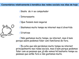 Gosto  de ir ao computador Interessante Que fossem mais seguras Gastamos muito tempo na internet mas é divertido Criativas Nós gastamos muito tempo, na internet, mas é bom porque assim podemos falar com familiares de fora. Eu acho que nós perdemos muito tempo na internet principalmente nas redes sociais, mas é bom porque podemos falar com as pessoas que já não vemos há bastante tempo ou pessoas que estão fora e nós gostamos muito. Comentários relativamente à temática das redes sociais nos dias de hoje 