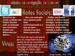 Cuidados na navegação  na Internet Redes Sociais: Devemos ter muito cuidado nas Redes Sociais pois as pessoas que escrevem podem ser diferentes por dentro… … Dou um exemplo: Uma pessoa pode falar carinhosamente e o que ela quer mesmo é os teus dados pessoais… … Então nas Redes Sociais tu nunca deves divulgar: os teus dados pessoais, o número de telefone, fotografias, morada e outras coisas que tenham a ver contigo! Vírus: Os vírus são muito perigosos para os computadores pois podem deixá-los avariados e só uma formatação pode apagá-los. O PANDA ANTIVÍRUS, O AVG , ENTRE OUTROS SÃO ANTIVÍRUS que combatem alguns vírus. Jorge Simões  nº11  7ºA 