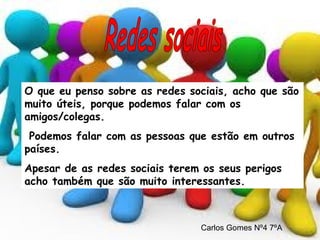 O que eu penso sobre as redes sociais, acho que são muito úteis, porque podemos falar com os amigos/colegas. Podemos falar com as pessoas que estão em outros países. Apesar de as redes sociais terem os seus perigos acho também que são muito interessantes. Redes sociais Carlos Gomes Nº4 7ºA 
