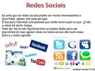 Eu acho que as redes sociais podem ser muita interessantes e divertidas, apesar dos seus perigos. É boa para falarmos com pessoas que estão noutro país ou que  já não a vimos há muito tempo. Pode ser má se nós digitalizarmos os nossos dados para um desconhecido mas, apesar disso as redes sociais são muito boas. Esta é a minha opinião! António Tomás 7ª nº1 