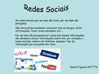 Redes Sociais As redes sociais por um lado são úteis, por um lado são perigosas. São úteis porque podemos conversar com os amigos, obter informações, fazer novas amizades, etc.… Por um lado são perigosas por causa das nossas informações, não devemos colocar informações sobre nós, por exemplo a nossa morada, número de telefone, qualquer tipo de informação que nos ponha em risco. Daniel Figueira Nº7 7ºA 