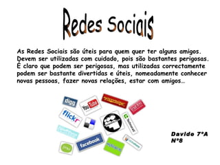 Redes Sociais As Redes Sociais são úteis para quem quer ter alguns amigos. Devem ser utilizadas com cuidado, pois são bastantes perigosas. É claro que podem ser perigosas, mas utilizadas correctamente podem ser bastante divertidas e úteis, nomeadamente conhecer novas pessoas, fazer novas relações, estar com amigos… Davide 7ºA Nº8 