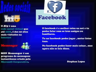 Facebook O   facebook é a melhor coisa na net e tu podes falar com os teus amigos   ou   familiares. Tu no facebook podes jogar , meter fotos tuas. No   facebook podes fazer mais coisas , mas agora não se fala disso. Redes sociais O  Hi5  é uma  rede social virtual  que até  2008 , é dos 20 sites mais visitados na  Internet  . Messenger MSN Messenger  é um programa da mensagens instantâneas criado pela  Microsoft Corporativo .  Stephan Lopes 