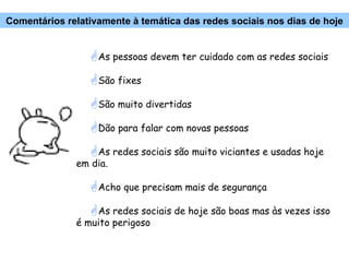 As pessoas devem ter cuidado com as redes sociais São fixes São muito divertidas Dão para falar com novas pessoas As redes sociais são muito viciantes e usadas hoje em dia. Acho que precisam mais de segurança As redes sociais de hoje são boas mas às vezes isso é muito perigoso Comentários relativamente à temática das redes sociais nos dias de hoje 