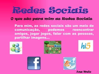 Redes Sociais O que são para mim as Redes Sociais Para mim, as redes sociais são um meio de comunicação, podemos reencontrar amigos, jogar jogos, falar com as pessoas, partilhar imagens… Ana Melo  