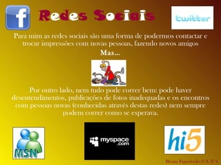 Para mim as redes sociais são uma forma de podermos contactar e trocar impressões com novas pessoas, fazendo novos amigos Mas… Por outro lado, nem tudo pode correr bem: pode haver desentendimentos, publicações de fotos inadequadas e os encontros com pessoas novas (conhecidas através destas redes) nem sempre podem correr como se esperava. R e d e s S o c i a i s Bruna Figueiredo 6ºA Nº4 
