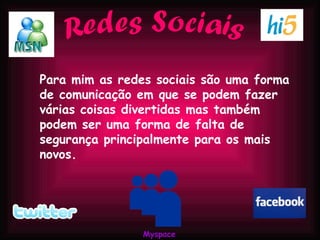 Redes Sociais Para mim as redes sociais são uma forma de comunicação em que se podem fazer várias coisas divertidas mas também podem ser uma forma de falta de segurança principalmente para os mais novos. Myspace 