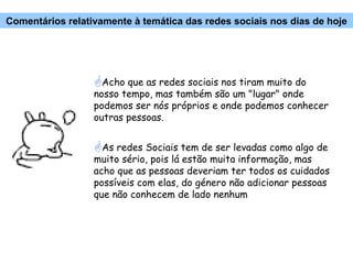 Acho que as redes sociais nos tiram muito do nosso tempo, mas também são um "lugar" onde podemos ser nós próprios e onde podemos conhecer outras pessoas. As redes Sociais tem de ser levadas como algo de  muito sério, pois lá estão muita informação, mas acho que as pessoas deveriam ter todos os cuidados possíveis com elas, do género não adicionar pessoas que não conhecem de lado nenhum Comentários relativamente à temática das redes sociais nos dias de hoje 