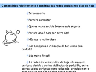 Interessante Permite comentar Que as redes sociais fossem mais seguras Por um lado é bom por outro não! Não gosto muito disso São boas para a utilização se for usada com cuidado! São muito fixes!!! As redes sociais nos dias de hoje são um meio perigoso devido a certas violências de pedofilia, entre outras coisas perigosas para todos nós, principalmente para aqueles que dão os seus dados pessoais... Comentários relativamente à temática das redes sociais nos dias de hoje 