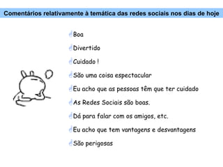 Boa Divertido Cuidado ! São uma coisa espectacular Eu acho que as pessoas têm que ter cuidado As Redes Sociais são boas.  Dá para falar com os amigos, etc. Eu acho que tem vantagens e desvantagens São perigosas Comentários relativamente à temática das redes sociais nos dias de hoje 