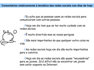 Eu acho que as pessoas usam as redes sociais para comunicarem com outras pessoas. Hoje em dia tem que se ter muito cuidado com as redes sociais É muito divertida mas as vezes perigosa São mais importantes do que qualquer outra coisa na vida As redes sociais hoje em dia são muito importantes para o convívio. Hoje em dia as redes sociais são quase "necessárias" para os jovens. Já é difícil não se encontrar um jovem sem estar exposto na Internet. Comentários relativamente à temática das redes sociais nos dias de hoje 