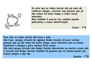 Eu acho que as redes sociais são um meio de conhecer amigos, conviver com pessoas que já não vemos há muito tempo e fazer novas amizades. Mas também é preciso ter cuidado quando publicamos a nossa identificação.  Carlos – 7ºB Para mim as redes sociais são boas e más. São boas, porque através de algumas Redes Sociais dá para vermos pessoas que já não vimos há muito tempo, para falarmos com os nossos familiares e amigos e para vermos fotos novas. São más porque através das Redes Sociais descobrem-se muitas coisas más e através das Redes Sociais também há pessoas que se fazem passar por nossos amigos e não são.  Daniela – 7ºB 