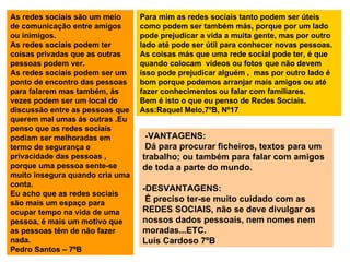 As redes sociais são um meio de comunicação entre amigos ou inimigos. As redes sociais podem ter coisas privadas que as outras  pessoas podem ver. As redes sociais podem ser um ponto de encontro das pessoas para falarem mas também, ás vezes podem ser um local de discussão entre as pessoas que querem mal umas ás outras .Eu penso que as redes sociais podiam ser melhoradas em termo de segurança e privacidade das pessoas , porque uma pessoa sente-se muito insegura quando cria uma conta. Eu acho que as redes sociais são mais um espaço para ocupar tempo na vida de uma pessoa, é mais um motivo que as pessoas têm de não fazer nada. Pedro Santos – 7ºB Para mim as redes sociais tanto podem ser úteis como podem ser também más, porque por um lado pode prejudicar a vida a muita gente, mas por outro lado até pode ser útil para conhecer novas pessoas. As coisas más que uma rede social pode ter, é que  quando colocam  vídeos ou fotos que não devem isso pode prejudicar alguém ,  mas por outro lado é bom porque podemos arranjar mais amigos ou até fazer conhecimentos ou falar com familiares. Bem é isto o que eu penso de Redes Sociais. Ass:Raquel Melo,7ºB, Nº17 -VANTAGENS: Dá para procurar ficheiros, textos para um trabalho; ou também para falar com amigos de toda a parte do mundo. -DESVANTAGENS: É preciso ter-se muito cuidado com as REDES SOCIAIS, não se deve divulgar os nossos dados pessoais, nem nomes nem moradas...ETC. Luís Cardoso 7ºB 