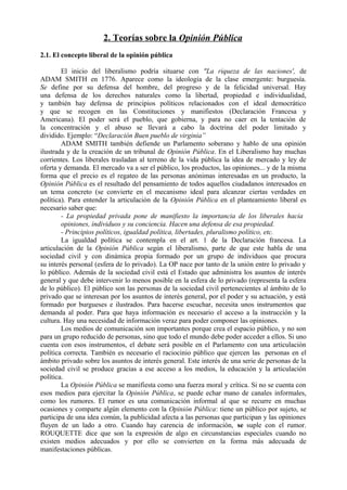 2. Teorías sobre la Opinión Pública
2.1. El concepto liberal de la opinión pública
El inicio del liberalismo podría situarse con "La riqueza de las naciones', de
ADAM SMITH en 1776. Aparece como la ideología de la clase emergente: burguesía.
Se define por su defensa del hombre, del progreso y de la felicidad universal. Hay
una defensa de los derechos naturales como la libertad, propiedad e individualidad,
y también hay defensa de principios políticos relacionados con el ideal democrático
y que se recogen en las Constituciones y manifiestos (Declaración Francesa y
Americana). El poder será el pueblo, que gobierna, y para no caer en la tentación de
la concentración y el abuso se llevará a cabo la doctrina del poder limitado y
dividido. Ejemplo: “Declaración Buen pueblo de virginia”
ADAM SMITH también defiende un Parlamento soberano y hablo de una opinión
ilustrada y de la creación de un tribunal de Opinión Pública. En el Liberalismo hay muchas
corrientes. Los liberales trasladan al terreno de la vida pública la idea de mercado y ley de
oferta y demanda. El mercado va a ser el público, los productos, las opiniones... y de la misma
forma que el precio es el regateo de las personas anónimas interesadas en un producto, la
Opinión Pública es el resultado del pensamiento de todos aquellos ciudadanos interesados en
un tema concreto (se convierte en el mecanismo ideal para alcanzar ciertas verdades en
política). Para entender la articulación de la Opinión Pública en el planteamiento liberal es
necesario saber que:
- La propiedad privada pone de manifiesto la importancia de los liberales hacia
opiniones, individuos y su conciencia. Hacen una defensa de esa propiedad.
- Principios políticos, igualdad política, libertades, pluralismo político, etc.
La igualdad política se contempla en el art. 1 de la Declaración francesa. La
articulación de la Opinión Pública según el liberalismo, parte de que este habla de una
sociedad civil y con dinámica propia formado por un grupo de individuos que procura
su interés personal (esfera de lo privado). La OP nace por tanto de la unión entre lo privado y
lo público. Además de la sociedad civil está el Estado que administra los asuntos de interés
general y que debe intervenir lo menos posible en la esfera de lo privado (representa la esfera
de lo público). El público son las personas de la sociedad civil pertenecientes al ámbito de lo
privado que se interesan por los asuntos de interés general, por el poder y su actuación, y está
formado por burgueses e ilustrados. Para hacerse escuchar, necesita unos instrumentos que
demanda al poder. Para que haya información es necesario el acceso a la instrucción y la
cultura. Hay una necesidad de información veraz para poder componer las opiniones.
Los medios de comunicación son importantes porque crea el espacio público, y no son
para un grupo reducido de personas, sino que todo el mundo debe poder acceder a ellos. Si uno
cuenta con esos instrumentos, el debate será posible en el Parlamento con una articulación
política correcta. También es necesario el raciocinio público que ejercen las personas en el
ámbito privado sobre los asuntos de interés general. Este interés de una serie de personas de la
sociedad civil se produce gracias a ese acceso a los medios, la educación y la articulación
política.
La Opinión Pública se manifiesta como una fuerza moral y crítica. Si no se cuenta con
esos medios para ejercitar la Opinión Pública, se puede echar mano de canales informales,
como los rumores. El rumor es una comunicación informal al que se recurre en muchas
ocasiones y comparte algún elemento con la Opinión Pública: tiene un público por sujeto, se
participa de una idea común, la publicidad afecta a las personas que participan y las opiniones
fluyen de un lado a otro. Cuando hay carencia de información, se suple con el rumor.
ROUQUETTE dice que son la expresión de algo en circunstancias especiales cuando no
existen medios adecuados y por ello se convierten en la forma más adecuada de
manifestaciones públicas.
 