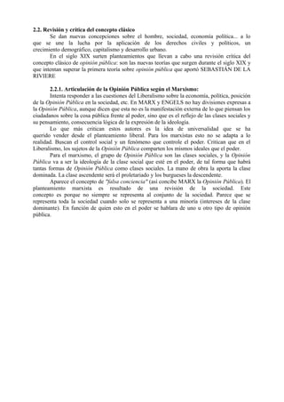 2.2. Revisión y crítica del concepto clásico
Se dan nuevas concepciones sobre el hombre, sociedad, economía política... a lo
que se une la lucha por la aplicación de los derechos civiles y políticos, un
crecimiento demográfico, capitalismo y desarrollo urbano.
En el siglo XIX surten planteamientos que llevan a cabo una revisión crítica del
concepto clásico de opinión pública: son las nuevas teorías que surgen durante el siglo XIX y
que intentan superar la primera teoría sobre opinión pública que aportó SEBASTIÁN DE LA
RIVIERE
2.2.1. Articulación de la Opinión Pública según el Marxismo:
Intenta responder a las cuestiones del Liberalismo sobre la economía, política, posición
de la Opinión Pública en la sociedad, etc. En MARX y ENGELS no hay divisiones expresas a
la Opinión Pública, aunque dicen que esta no es la manifestación externa de lo que piensan los
ciudadanos sobre la cosa pública frente al poder, sino que es el reflejo de las clases sociales y
su pensamiento, consecuencia lógica de la expresión de la ideología.
Lo que más critican estos autores es la idea de universalidad que se ha
querido vender desde el planteamiento liberal. Para los marxistas esto no se adapta a lo
realidad. Buscan el control social y un fenómeno que controle el poder. Critican que en el
Liberalismo, los sujetos de la Opinión Pública comparten los mismos ideales que el poder.
Para el marxismo, el grupo de Opinión Pública son las clases sociales, y la Opinión
Pública va a ser la ideología de la clase social que esté en el poder, de tal forma que habrá
tantas formas de Opinión Pública como clases sociales. La mano de obra la aporta la clase
dominada. La clase ascendente será el proletariado y los burgueses la descendente.
Aparece el concepto de "falsa conciencia" (así concibe MARX la Opinión Pública). El
planteamiento marxista es resultado de una revisión de la sociedad. Este
concepto es porque no siempre se representa al conjunto de la sociedad. Parece que se
representa toda la sociedad cuando solo se representa a una minoría (intereses de la clase
dominante). En función de quien esto en el poder se hablara de uno u otro tipo de opinión
pública.
 
