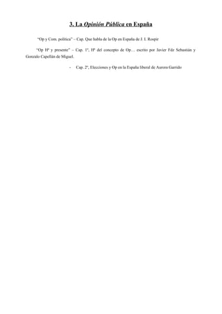 3. La Opinión Pública en España
“Op y Com. política” – Cap. Que habla de la Op en España de J. I. Rospir
“Op Hª y presente” – Cap. 1º, Hª del concepto de Op… escrito por Javier Fdz Sebastián y
Gonzalo Capellán de Miguel.
- Cap. 2º, Elecciones y Op en la España liberal de Aurora Garrido
 
