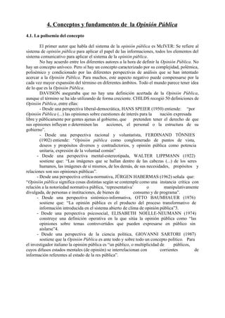 4. Conceptos y fundamentos de la Opinión Pública
4.1. La polisemia del concepto
El primer autor que habla del sistema de la opinión pública es McIVER: Se refiere al
sistema de opinión pública para aplicar el papel de las informaciones, todos los elementos del
sistema comunicativo para aplicar el sistema de la opinión pública.
No hay acuerdo entre los diferentes autores a la hora de definir la Opinión Pública. No
hay un concepto unívoco. Pero sí hay un concepto caracterizado por su complejidad, polémica,
polisémico y condicionado por las diferentes perspectivas de análisis que se han intentado
acercar a la Opinión Pública. Para muchos, este aspecto negativo puede compensarse por la
cada vez mayor expansión del término en diferentes ámbitos. Todo el mundo parece tener idea
de lo que es la Opinión Pública.
DAVISON aseguraba que no hay una definición acertada de la Opinión Pública,
aunque el término se ha ido utilizando de forma creciente. CHILDS recogió 50 definiciones de
Opinión Pública, entre ellas:
- Desde una perspectiva liberal-democrática, HANS SPEIER (1950) entiende: “por
Opinión Pública (...) las opiniones sobre cuestiones de interés para la nación expresada
libre y públicamente por gentes ajenas al gobierno, que pretenden tener el derecho de que
sus opiniones influyan o determinen las acciones, el personal o la estructura de su
gobierno”.
- Desde una perspectiva racional y voluntarista, FERDINAND TÖNNIES
(1902) entiende: “Opinión pública como conglomerado de puntos de vista,
deseos y propósitos diversos y contradictorios, y opinión pública como potencia
unitaria, expresión de la voluntad común”
- Desde una perspectiva mental-estereotipada, WALTER LIPPMANN (1922)
sostiene que: “Las imágenes que se hallan dentro de las cabezas (...) de los seres
humanos, las imágenes de sí mismos, de los demás, de sus necesidades, propósitos y
relaciones son sus opiniones públicas”.
- Desde una perspectiva crítica-normativa, JÜRGEN HABERMAS (1962) señala que:
“Opinión pública significa cosas distintas según se contemple como una instancia crítica con
relación a la notoriedad normativa pública, ‘representativa’ o manipulativamente
divulgada, de personas e instituciones, de bienes de consumo y de programa”.
- Desde una perspectiva sistémico-informativa, OTTO BAUMHAUER (1976)
sostiene que: “La opinión pública es el producto del proceso transformativo de
información introducida en el sistema abierto de clima de opinión pública”3.
- Desde una perspectiva psicosocial, ELISABETH NOELLE-NEUMANN (1974)
construye una definición operativa en la que sitúa la opinión pública como “las
opiniones sobre temas controvertidos que pueden expresarse en público sin
aislarse”4.
- Desde una perspectiva de la ciencia política, GIOVANNI SARTORI (1987)
sostiene que la Opinión Pública es ante todo y sobre todo un concepto político. Para
el investigador italiano la opinión pública es “un público, o multiplicidad de públicos,
cuyos difusos estados mentales (de opinión) se interrelacionan con corrientes de
información referentes al estado de la res pública”.
 