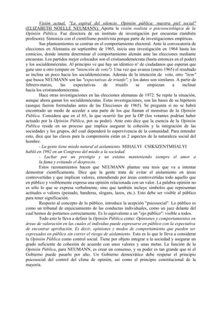 Visión actual, "La espiral del silencio. Opinión pública: nuestra piel social"
(ELIZABETH NOELLE NEUMANN): Aporta la visión realista o psicosociolóqica de la
Opinión Pública. Fue directora de un instituto de investigación por encuestas (también
profesora). Sintoniza con el cientifismo positivista porque parte de investigaciones empíricas.
Sus planteamientos se centran en el comportamiento electoral. Ante la convocatoria de
elecciones en Alemania en septiembre de 1965, inicia una investigación en 1964 hasta los
comicios, donde intenta determinar el comportamiento alemán ante las elecciones mediante
encuestas. Los partidos mejor colocados son el cristianodemócrata (hasta entonces en el poder)
y los socialdemócratas. Al principio ve que hay un idéntico no
de ciudadanos que esperan que
gane uno u otro (empate en "intención de voto"). Una vez que avanza (enero 1965) el resultado
se inclina un poco hacia los socialdemócratas. Además de la intención de voto, otro "ítem"
que busca NEUMANN son las "expectativas de triunfo", y los datos son similares. A partir de
febrero-marzo, las expectativas de triunfo se empiezan a inclinar
hacia los cristianodemócratas.
Hace otras investigaciones en las elecciones alemanas de 1972. Se repite la situación,
aunque ahora ganan los socialdemócratas. Estas investigaciones, son las bases de su hipótesis
(aunque fueron formuladas antes de las Elecciones de 1965). Se pregunta si no se habrá
encontrado un modo de acceder a una parte de los que llaman el monstruo de la Opinión
Pública. Considera que en el 65, lo que ocurrió fue por la OP (los votantes podrían haber
actuado por la Opinión Pública, por su poder). Ante esto dice que la esencia de la Opinión
Pública reside en un proceso que implica asegurar la cohesión y la integración de las
sociedades y los grupos, del cual dependerá lo supervivencia de la comunidad. Para entender
esto, dice que las claves para la comprensión están en 2 aspectos de la naturaleza social del
hombre:
- La gente tiene miedo natural al aislamiento. MIHALYI CSIKSZENTMHALYI
habló en 1992 en un Congreso del miedo a la sociedad.
- Luchar por un prestigio y un estatus manteniendo siempre el amor a
la fama y evitando el desprecio.
Estos razonamientos hacen que NEUMANN plantee una tesis que va a intentar
demostrar científicamente. Dice que la gente trata de evitar el aislamiento en áreas
controvertidas y que implican valores, entendiendo por áreas controvertidas todo aquello que
en público y visiblemente expresa una opinión relacionada con un valor. La palabra opinión no
es sólo lo que se expresa verbalmente, sino que también incluye símbolos que representan
actitudes o valores (peinado, banderas, slogans, lazos, etc.). Esto debe ser visible al público
para tener significación.
Respecto al concepto de lo público, introduce la acepción "psicosocial". Lo público es
como un tribunal de enjuiciamiento de las conductas individuales, como un juez delante del
cual hemos de portarnos correctamente. Es lo equivalente a un "ojo público": visible a todos.
Todo esto le lleva a definir la Opinión Pública como: Opiniones y comportamientos en
áreas de valoración en las cuales el individuo puede expresarse en público con la expectativa
de encontrar aprobación. Es decir, opiniones y modos de comportamiento que pueden ser
expresados en público sin correr el riesgo de aislamiento. Esto es lo que le lleva a considerar
la Opinión Pública como control social. Tiene por objeto integrar a la sociedad y asegurar un
grado suficiente de cohesión de acuerdo con unos valores y unas metas. La función de la
Opinión Pública, para NEUMANN, es crear un consenso, y su poder es tan grande que ni el
Gobierno puede pasarlo por alto. Un Gobierno democrático debe respetar el principio
psicosocial del control del clima de opinión, así como el principio constitucional de la
mayoría.
 