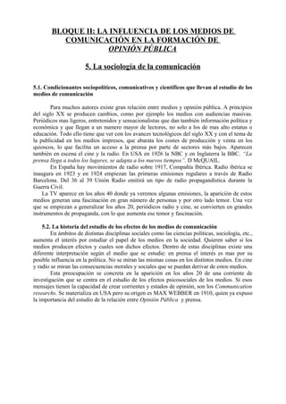 BLOQUE II: LA INFLUENCIA DE LOS MEDIOS DE
COMUNICACIÓN EN LA FORMACIÓN DE
OPINIÓN PÚBLICA
5. La sociología de la comunicación
5.1. Condicionantes sociopolíticos, comunicativos y científicos que llevan al estudio de los
medios de comunicación
Para muchos autores existe gran relación entre medios y opinión pública. A principios
del siglo XX se producen cambios, como por ejemplo los medios con audiencias masivas.
Periódicos mas ligeros, entretenidos y sensacionalistas que dan también información política y
económica y que llegan a un numero mayor de lectores, no solo a los de mas alto estatus o
educación. Todo ello tiene que ver con los avances tecnológicos del siglo XX y con el tema de
la publicidad en los medios impresos, que abarata los costes de producción y venta en los
quioscos, lo que facilita un acceso a la prensa por parte de sectores más bajos. Aparecen
también en escena el cine y la radio. En USA en 1926 la NBC y en Inglaterra la BBC. “La
prensa llega a todos los lugares, se adapta a los nuevos tiempos”. D McQUAIL.
En España hay movimientos de radio sobre 1917, Compañía Ibérica. Radio ibérica se
inaugura en 1923 y en 1924 empiezan las primeras emisiones regulares a través de Radio
Barcelona. Del 36 al 39 Unión Radio emitirá un tipo de radio propagandística durante la
Guerra Civil.
La TV aparece en los años 40 donde ya veremos algunas emisiones, la aparición de estos
medios generan una fascinación en gran número de personas y por otro lado temor. Una vez
que se empiezan a generalizar los años 20, periódicos radio y cine, se convierten en grandes
instrumentos de propaganda, con lo que aumenta ese temor y fascinación.
5.2. La historia del estudio de los efectos de los medios de comunicación
En ámbitos de distintas disciplinas sociales como las ciencias políticas, sociología, etc.,
aumenta el interés por estudiar el papel de los medios en la sociedad. Quieren saber si los
medios producen efectos y cuales son dichos efectos. Dentro de estas disciplinas existe una
diferente interpretación según el medio que se estudie: en prensa el interés es mas por su
posible influencia en la política. No se miran las mismas cosas en los distintos medios. En cine
y radio se miran las consecuencias morales y sociales que se puedan derivar de estos medios.
Esta preocupación se concreta en la aparición en los años 20 de una corriente de
investigación que se centra en el estudio de los efectos psicosociales de los medios. Si esos
mensajes tienen la capacidad de crear corrientes y estados de opinión, son los Communication
researchs. Se materializa en USA pero su origen es MAX WEBBER en 1910, quien ya expuso
la importancia del estudio de la relación entre Opinión Pública y prensa.
 