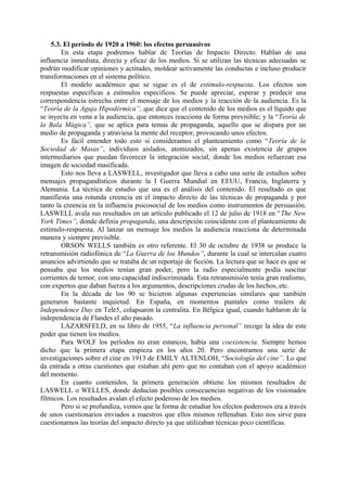 5.3. El período de 1920 a 1960: los efectos persuasivos
En esta etapa podremos hablar de Teorías de Impacto Directo. Hablan de una
influencia inmediata, directa y eficaz de los medios. Si se utilizan las técnicas adecuadas se
podrán modificar opiniones y actitudes, moldear activamente las conductas e incluso producir
transformaciones en el sistema político.
El modelo académico que se sigue es el de estímulo-respuesta. Los efectos son
respuestas específicas a estímulos específicos. Se puede apreciar, esperar y predecir una
correspondencia estrecha entre el mensaje de los medios y la reacción de la audiencia. Es la
“Teoría de la Aguja Hipodérmica”, que dice que el contenido de los medios es el líquido que
se inyecta en vena a la audiencia, que entonces reacciona de forma previsible; y la “Teoría de
la Bala Mágica”, que se aplica para temas de propaganda, aquello que se dispara por un
medio de propaganda y atraviesa la mente del receptor, provocando unos efectos.
Es fácil entender todo esto si consideramos el planteamiento como “Teoría de la
Sociedad de Masas”, individuos aislados, atomizados, sin apenas existencia de grupos
intermediarios que puedan favorecer la integración social, donde los medios refuerzan esa
imagen de sociedad masificada.
Esto nos lleva a LASWELL, investigador que lleva a cabo una serie de estudios sobre
mensajes propagandísticos durante la I Guerra Mundial en EEUU, Francia, Inglaterra y
Alemania. La técnica de estudio que usa es el análisis del contenido. El resultado es que
manifiesta una rotunda creencia en el impacto directo de las técnicas de propaganda y por
tanto la creencia en la influencia psicosocial de los medios como instrumentos de persuasión.
LASWELL avala sus resultados en un artículo publicado el 12 de julio de 1918 en “The New
York Times”, donde definía propaganda, una descripción coincidente con el planteamiento de
estímulo-respuesta. Al lanzar un mensaje los medios la audiencia reacciona de determinada
manera y siempre previsible.
ORSON WELLS también es otro referente. El 30 de octubre de 1938 se produce la
retransmisión radiofónica de “La Guerra de los Mundos”, durante la cual se intercalan cuatro
anuncios advirtiendo que se trataba de un reportaje de ficción. La lectura que se hace es que se
pensaba que los medios tenían gran poder, pero la radio especialmente podía suscitar
corrientes de temor, con una capacidad indiscriminada. Esta retransmisión tenía gran realismo,
con expertos que daban fuerza a los argumentos, descripciones crudas de los hechos, etc.
En la década de los 90 se hicieron algunas experiencias similares que también
generaron bastante inquietud. En España, en momentos puntales como trailers de
Independence Day en Tele5, colapsaron la centralita. En Bélgica igual, cuando hablaron de la
independencia de Flandes el año pasado.
LAZARSFELD, en su libro de 1955, “La influencia personal” recoge la idea de este
poder que tienen los medios.
Para WOLF los períodos no eran estancos, había una coexistencia. Siempre hemos
dicho que la primera etapa empieza en los años 20. Pero encontramos una serie de
investigaciones sobre el cine en 1913 de EMILY ALTENLOH, “Sociología del cine”. Lo que
da entrada a otras cuestiones que estaban ahí pero que no contaban con el apoyo académico
del momento.
En cuanto contenidos, la primera generación obtiene los mismos resultados de
LASWELL o WELLES, donde deducían posibles consecuencias negativas de los visionados
fílmicos. Los resultados avalan el efecto poderoso de los medios.
Pero si se profundiza, vemos que la forma de estudiar los efectos poderosos era a través
de unos cuestionarios enviados a maestros que ellos mismos rellenaban. Esto nos sirve para
cuestionarnos las teorías del impacto directo ya que utilizaban técnicas poco científicas.
 