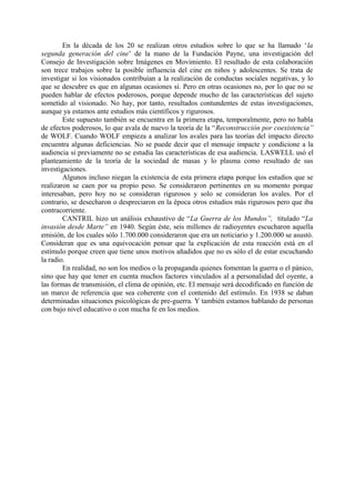En la década de los 20 se realizan otros estudios sobre lo que se ha llamado ‘la
segunda generación del cine’ de la mano de la Fundación Payne, una investigación del
Consejo de Investigación sobre Imágenes en Movimiento. El resultado de esta colaboración
son trece trabajos sobre la posible influencia del cine en niños y adolescentes. Se trata de
investigar si los visionados contribuían a la realización de conductas sociales negativas, y lo
que se descubre es que en algunas ocasiones sí. Pero en otras ocasiones no, por lo que no se
pueden hablar de efectos poderosos, porque depende mucho de las características del sujeto
sometido al visionado. No hay, por tanto, resultados contundentes de estas investigaciones,
aunque ya estamos ante estudios más científicos y rigurosos.
Este supuesto también se encuentra en la primera etapa, temporalmente, pero no habla
de efectos poderosos, lo que avala de nuevo la teoría de la “Reconstrucción por coexistencia”
de WOLF. Cuando WOLF empieza a analizar los avales para las teorías del impacto directo
encuentra algunas deficiencias. No se puede decir que el mensaje impacte y condicione a la
audiencia si previamente no se estudia las características de esa audiencia. LASWELL usó el
planteamiento de la teoría de la sociedad de masas y lo plasma como resultado de sus
investigaciones.
Algunos incluso niegan la existencia de esta primera etapa porque los estudios que se
realizaron se caen por su propio peso. Se consideraron pertinentes en su momento porque
interesaban, pero hoy no se consideran rigurosos y solo se consideran los avales. Por el
contrario, se desecharon o despreciaron en la época otros estudios más rigurosos pero que iba
contracorriente.
CANTRIL hizo un análisis exhaustivo de “La Guerra de los Mundos”, titulado “La
invasión desde Marte” en 1940. Según éste, seis millones de radioyentes escucharon aquella
emisión, de los cuales sólo 1.700.000 consideraron que era un noticiario y 1.200.000 se asustó.
Consideran que es una equivocación pensar que la explicación de esta reacción está en el
estímulo porque creen que tiene unos motivos añadidos que no es sólo el de estar escuchando
la radio.
En realidad, no son los medios o la propaganda quienes fomentan la guerra o el pánico,
sino que hay que tener en cuenta muchos factores vinculados al a personalidad del oyente, a
las formas de transmisión, el clima de opinión, etc. El mensaje será decodificado en función de
un marco de referencia que sea coherente con el contenido del estímulo. En 1938 se daban
determinadas situaciones psicológicas de pre-guerra. Y también estamos hablando de personas
con bajo nivel educativo o con mucha fe en los medios.
 