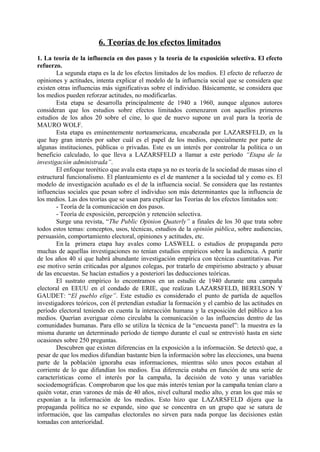 6. Teorías de los efectos limitados
1. La teoría de la influencia en dos pasos y la teoría de la exposición selectiva. El efecto
refuerzo.
La segunda etapa es la de los efectos limitados de los medios. El efecto de refuerzo de
opiniones y actitudes, intenta explicar el modelo de la influencia social que se considera que
existen otras influencias más significativas sobre el individuo. Básicamente, se considera que
los medios pueden reforzar actitudes, no modificarlas.
Esta etapa se desarrolla principalmente de 1940 a 1960, aunque algunos autores
consideran que los estudios sobre efectos limitados comenzaron con aquellos primeros
estudios de los años 20 sobre el cine, lo que de nuevo supone un aval para la teoría de
MAURO WOLF.
Esta etapa es eminentemente norteamericana, encabezada por LAZARSFELD, en la
que hay gran interés por saber cuál es el papel de los medios, especialmente por parte de
algunas instituciones, públicas o privadas. Este es un interés por controlar la política o un
beneficio calculado, lo que lleva a LAZARSFELD a llamar a este período “Etapa de la
investigación administrada”.
El enfoque teorético que avala esta etapa ya no es teoría de la sociedad de masas sino el
estructural funcionalismo. El planteamiento es el de mantener a la sociedad tal y como es. El
modelo de investigación acuñado es el de la influencia social. Se considera que las restantes
influencias sociales que pesan sobre el individuo son más determinantes que la influencia de
los medios. Las dos teorías que se usan para explicar las Teorías de los efectos limitados son:
- Teoría de la comunicación en dos pasos.
- Teoría de exposición, percepción y retención selectiva.
Surge una revista, “The Public Opinion Quaterly” a finales de los 30 que trata sobre
todos estos temas: conceptos, usos, técnicas, estudios de la opinión pública, sobre audiencias,
persuasión, comportamiento electoral, opiniones y actitudes, etc.
En la primera etapa hay avales como LASWELL o estudios de propaganda pero
muchas de aquellas investigaciones no tenían estudios empíricos sobre la audiencia. A partir
de los años 40 sí que habrá abundante investigación empírica con técnicas cuantitativas. Por
ese motivo serán criticadas por algunos colegas, por tratarlo de empirismo abstracto y abusar
de las encuestas. Se hacían estudios y a posteriori las deducciones teóricas.
El sustrato empírico lo encontramos en un estudio de 1940 durante una campaña
electoral en EEUU en el condado de ERIE, que realizan LAZARSFELD, BERELSON Y
GAUDET: “El pueblo elige”. Este estudio es considerado el punto de partida de aquellos
investigadores teóricos, con él pretendían estudiar la formación y el cambio de las actitudes en
período electoral teniendo en cuenta la interacción humana y la exposición del público a los
medios. Querían averiguar cómo circulaba la comunicación o las influencias dentro de las
comunidades humanas. Para ello se utiliza la técnica de la “encuesta panel”: la muestra es la
misma durante un determinado período de tiempo durante el cual se entrevistó hasta en siete
ocasiones sobre 250 preguntas.
Descubren que existen diferencias en la exposición a la información. Se detectó que, a
pesar de que los medios difundían bastante bien la información sobre las elecciones, una buena
parte de la población ignoraba esas informaciones, mientras sólo unos pocos estaban al
corriente de lo que difundían los medios. Esa diferencia estaba en función de una serie de
características como el interés por la campaña, la decisión de voto y unas variables
sociodemográficas. Comprobaron que los que más interés tenían por la campaña tenían claro a
quién votar, eran varones de más de 40 años, nivel cultural medio alto, y eran los que más se
exponían a la información de los medios. Esto hizo que LAZARSFELD dijera que la
propaganda política no se expande, sino que se concentra en un grupo que se satura de
información, que las campañas electorales no sirven para nada porque las decisiones están
tomadas con anterioridad.
 