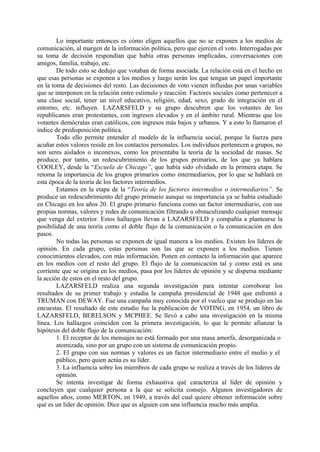 Lo importante entonces es cómo eligen aquellos que no se exponen a los medios de
comunicación, al margen de la información política, pero que ejercen el voto. Interrogadas por
su toma de decisión respondían que había otras personas implicadas, conversaciones con
amigos, familia, trabajo, etc.
De todo esto se dedujo que votaban de forma asociada. La relación está en el hecho en
que esas personas se exponen a los medios y luego serán los que tengan un papel importante
en la toma de decisiones del resto. Las decisiones de voto vienen influidas por unas variables
que se interponen en la relación entre estímulo y reacción. Factores sociales como pertenecer a
una clase social, tener un nivel educativo, religión, edad, sexo, grado de integración en el
entorno, etc. influyen. LAZARSFELD y su grupo descubren que los votantes de los
republicanos eran protestantes, con ingresos elevados y en el ámbito rural. Mientras que los
votantes demócratas eran católicos, con ingresos más bajos y urbanos. Y a esto lo llamaron el
índice de predisposición política.
Todo ello permite entender el modelo de la influencia social, porque la fuerza para
acuñar estos valores reside en los contactos personales. Los individuos pertenecen a grupos, no
son seres aislados o inconexos, como los presentaba la teoría de la sociedad de masas. Se
produce, por tanto, un redescubrimiento de los grupos primarios, de los que ya hablara
COOLEY, desde la “Escuela de Chicago”, que había sido olvidado en la primera etapa. Se
retoma la importancia de los grupos primarios como intermediarios, por lo que se hablará en
esta época de la teoría de los factores intermedios.
Estamos en la etapa de la “Teoría de los factores intermedios o intermediarios”. Se
produce un redescubrimiento del grupo primario aunque su importancia ya se había estudiado
en Chicago en los años 20. El grupo primario funciona como un factor intermediario, con sus
propias normas, valores y redes de comunicación filtrando u obstaculizando cualquier mensaje
que venga del exterior. Estos hallazgos llevan a LAZARSFELD y compañía a plantearse la
posibilidad de una teoría como el doble flujo de la comunicación o la comunicación en dos
pasos.
No todas las personas se exponen de igual manera a los medios. Existen los líderes de
opinión. En cada grupo, estas personas son las que se exponen a los medios. Tienen
conocimientos elevados, con más información. Ponen en contacto la información que aparece
en los medios con el resto del grupo. El flujo de la comunicación tal y como está es una
corriente que se origina en los medios, pasa por los líderes de opinión y se dispersa mediante
la acción de estos en el resto del grupo.
LAZARSFELD realiza una segunda investigación para intentar corroborar los
resultados de su primer trabajo y estudia la campaña presidencial de 1948 que enfrentó a
TRUMAN con DEWAY. Fue una campaña muy conocida por el vuelco que se produjo en las
encuestas. El resultado de este estudio fue la publicación de VOTING, en 1954, un libro de
LAZARSFELD, BERELSON y MCPHEE. Se llevó a cabo una investigación en la misma
línea. Los hallazgos coinciden con la primera investigación, lo que le permite afianzar la
hipótesis del doble flujo de la comunicación:
1. El receptor de los mensajes no está formado por una masa amorfa, desorganizada o
atomizada, sino por un grupo con un sistema de comunicación propio.
2. El grupo con sus normas y valores es un factor intermediario entre el medio y el
público, pero quien actúa es su líder.
3. La influencia sobre los miembros de cada grupo se realiza a través de los líderes de
opinión.
Se intenta investigar de forma exhaustiva qué caracteriza al líder de opinión y
concluyen que cualquier persona a la que se solicita consejo. Algunos investigadores de
aquellos años, como MERTON, en 1949, a través del cual quiere obtener información sobre
qué es un líder de opinión. Dice que es alguien con una influencia mucho más amplia.
 