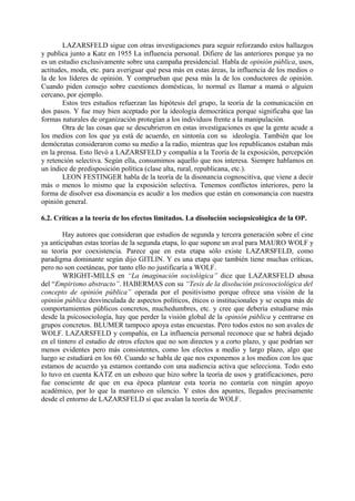 LAZARSFELD sigue con otras investigaciones para seguir reforzando estos hallazgos
y publica junto a Katz en 1955 La influencia personal. Difiere de las anteriores porque ya no
es un estudio exclusivamente sobre una campaña presidencial. Habla de opinión pública, usos,
actitudes, moda, etc. para averiguar qué pesa más en estas áreas, la influencia de los medios o
la de los líderes de opinión. Y comprueban que pesa más la de los conductores de opinión.
Cuando piden consejo sobre cuestiones domésticas, lo normal es llamar a mamá o alguien
cercano, por ejemplo.
Estos tres estudios refuerzan las hipótesis del grupo, la teoría de la comunicación en
dos pasos. Y fue muy bien aceptado por la ideología democrática porque significaba que las
formas naturales de organización protegían a los individuos frente a la manipulación.
Otra de las cosas que se descubrieron en estas investigaciones es que la gente acude a
los medios con los que ya está de acuerdo, en sintonía con su ideología. También que los
demócratas consideraron como su medio a la radio, mientras que los republicanos estaban más
en la prensa. Esto llevó a LAZARSFELD y compañía a la Teoría de la exposición, percepción
y retención selectiva. Según ella, consumimos aquello que nos interesa. Siempre hablamos en
un índice de predisposición política (clase alta, rural, republicana, etc.).
LEON FESTINGER habla de la teoría de la disonancia cognoscitiva, que viene a decir
más o menos lo mismo que la exposición selectiva. Tenemos conflictos interiores, pero la
forma de disolver esa disonancia es acudir a los medios que están en consonancia con nuestra
opinión general.
6.2. Críticas a la teoría de los efectos limitados. La disolución sociopsicológica de la OP.
Hay autores que consideran que estudios de segunda y tercera generación sobre el cine
ya anticipaban estas teorías de la segunda etapa, lo que supone un aval para MAURO WOLF y
su teoría por coexistencia. Parece que en esta etapa sólo existe LAZARSFELD, como
paradigma dominante según dijo GITLIN. Y es una etapa que también tiene muchas críticas,
pero no son coetáneas, por tanto ello no justificaría a WOLF.
WRIGHT-MILLS en “La imaginación sociológica” dice que LAZARSFELD abusa
del “Empirismo abstracto”. HABERMAS con su “Tesis de la disolución psicosociológica del
concepto de opinión pública” operada por el positivismo porque ofrece una visión de la
opinión pública desvinculada de aspectos políticos, éticos o institucionales y se ocupa más de
comportamientos públicos concretos, muchedumbres, etc. y cree que debería estudiarse más
desde la psicosociología, hay que perder la visión global de la opinión pública y centrarse en
grupos concretos. BLUMER tampoco apoya estas encuestas. Pero todos estos no son avales de
WOLF. LAZARSFELD y compañía, en La influencia personal reconoce que se habrá dejado
en el tintero el estudio de otros efectos que no son directos y a corto plazo, y que podrían ser
menos evidentes pero más consistentes, como los efectos a medio y largo plazo, algo que
luego se estudiará en los 60. Cuando se habla de que nos exponemos a los medios con los que
estamos de acuerdo ya estamos contando con una audiencia activa que selecciona. Todo esto
lo tuvo en cuenta KATZ en un esbozo que hizo sobre la teoría de usos y gratificaciones, pero
fue consciente de que en esa época plantear esta teoría no contaría con ningún apoyo
académico, por lo que la mantuvo en silencio. Y estos dos apuntes, llegados precisamente
desde el entorno de LAZARSFELD sí que avalan la teoría de WOLF.
 