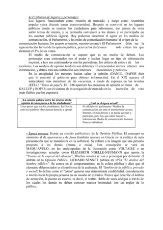 4) Existencia de lugares y personajes:
Los lugares funcionaban como reunión de mercado, y luego como Asamblea
popular (para discutir temas controvertidos). Después se convirtió en los lugares
públicos donde se reunían los ciudadanos para informarse, dar puntos de vista
sobre temas de interés, y se pretendía convencer a los demos y se participaba en
los asuntos públicos (ágora). Hoy podemos encontrar el ágora en los medios de
comunicación, el Parlamento, y las redes de comunicación humana (el origen de la
comunicación humana; los grupos primarios, nuestro entorno). El Parlamento debe ser la
representación formal de la opinión pública, pero en las elecciones solo entran los que
alcanzan el 3% de los votos.
El medio de comunicación se supone que es un medio de debate. Los
personajes eran contratados por el poder y hacían llegar un tipo de información
(espías), y hoy sus continuadores son los periodistas, los críticos de estos y de los
escritores. Los sondeos de opinión también son delatores. El encuestador intenta obtener una
información, y detrás está una institución con intereses económicos y políticos.
En la antigüedad los rumores hacían saltar la opinión (DANIEL DAFOE dice
que le contrató el gobierno para obtener información). En el XIX aparece el
antecedente más inmediato de las encuestas, a modo de cupones en las revistas
(EEUU, "Votos de paja"). En 1936 aparecen las encuestas de opinión de mano de
GALLUP y ROPER con el sistema de investigación de mercado en la intención de voto
(más fiables que los cupones).
¿La opinión pública entre los griegos era la
opinión de unos pocos o de los ciudadanos? ¿Cuál es el ágora actual?
Unos pocos que son los ciudadanos. En Grecia,
sólo los hombres libres tenían derecho a opinar.
El oficial es el parlamento. Medios de
comunicación, no todo el mundo tiene acceso.
Internet, es más directo y se puede acceder y
participar, pero hay que saber buscar la
información. Redes de comunicación humana.
Parecer individual.
- Época romana: Existe un sentido publicístico de la Opinión Pública. El concepto es
sinónimo al de apariencia y de fama (también aparece en Grecia en la estética de auto
presentación que se materializa en la sofística). Se refiere a la imagen que una persona
proyecta a los demás (buena o mala). Esta concepción se verá en
MAQUIAVELO, en las enciclopedias de la Ilustración como VOLTAIRE o en
investigaciones actuales como ELIZABETH NOELLE-NEUMANN que aporta la
“Teoría de la espiral del silencio”. Muchos autores se van a preocupar por delimitar el
ámbito de la Opinión Pública. RICHARD SENNET publica en 1974 "El declive del
hombre público". Se centra en el comportamiento en la esfera pública y dice que el
elemento diferenciador es el problema de la audiencia. El "ámbito de lo público, privado
y social', lo define como el "cómo" generar una determinada credibilidad, consideración
o interés hacia la propia persona en un mundo de extraños. Parece que describe el ámbito
de actuación, la puesta en escena, es decir, el teatro. Habla de unos códigos a través de
los cuales los demás no deben conocer nuestra intimidad: son las reglas de lo
público.
 