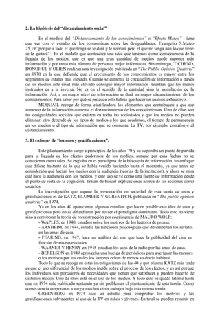 2. La hipótesis del “distanciamiento social”
Es el modelo del “Distanciamiento de los conocimientos” o “Efecto Mateo” –tiene
que ver con el estudio de los economistas sobre las desigualdades, Evangelio S.Mateo
25,19:”porque a todo el que tenga se le dará y le sobrará pero el que no tenga aún lo que tiene
se le quitará”-. Es el modelo que contradice una idea que tenemos como consecuencia de la
llegada de los medios, que es que una gran cantidad de medios puede suponer más
información y por tanto más número de personas mejor informadas. Sin embargo, TICHENO,
DONOHUE Y OLIEN realizan una investigación publicada en “The Public Opinion Quaterly”
en 1970 en la que defiende que el crecimiento de los conocimientos es mayor entre los
segmentos de estatus más elevado. Cuando se aumenta la circulación de información a través
de los medios este nivel más elevado consigue mayor información mientras que los menos
instruidos es a la inversa. No es en el sentido de la cantidad sino la asimilación de la
información. Así, a un mayor nivel de información se dará un mayor distanciamiento de los
conocimientos. Para saber por qué se produce esto habría que hacer un análisis exhaustivo.
MCQUAIL recoge de forma clarificadora los elementos que contribuyen a que ese
aumento de la información aumente el distanciamiento de los conocimientos. Uno de ellos son
las desigualdades sociales que existen en todas las sociedades y que los medios no pueden
eliminar, otro depende de los tipos de medios a los que acudimos, el tiempo de permanencia
en los medios o el tipo de información que se consuma. La TV, por ejemplo, contribuye al
distanciamiento.
3. El enfoque de “los usos y gratificaciones”.
Este planteamiento surge a principios de los años 70 y su supondrá un punto de partida
para la llegada de los efectos poderosos de los medios, aunque por esas fechas no se
conocieran como tales. Se engloba en el paradigma de la búsqueda de información, un enfoque
que difiere bastante de lo que se había venido haciendo hasta el momento, ya que antes se
consideraba qué hacían los medios con la audiencia (teorías de la incitación), y ahora se mira
qué hace la audiencia con los medios, y este uso se ve como una fuente de información desde
el punto de vista de la cognición. Tratan de buscar explicaciones acerca de las acciones como
usuarios.
La investigación que supone la presentación en sociedad de esta teoría de usos y
gratificaciones es de KATZ, BLUMLER Y GUREVITCH, publicada en “The public opinion
quaterly” en 1974.
Ya en los años 40 aparecieron algunos estudios que hacen posible esta idea de usos y
gratificaciones pero no se difundieron por no ser el paradigma dominante. Todo esto no viene
sino a corroborar la teoría de reconstrucción por coexistencia de MAURO WOLF:
- WAPLES, en 1940, estudios sobre los motivos de los lectores de prensa.
- ARNHEIM, en 1944, estudia las funciones psicológicas que desempeñan los seriales
en las amas de casa.
- FEARING, en 1947, hace un análisis del uso que hace la publicidad del cine en
función de sus necesidades.
- WARNER Y HENRY en 1948 estudian los usos de la radio por las amas de casa.
- BERELSON en 1949 aprovecha una huelga de periódicos para averiguar las razones
o los motivos por los cuales los lectores echan de menos su diario habitual.
Todo lo que se recoge en estas investigaciones de los 40 y que plasma KATZ más tarde
es que el uso diferencial de los medios incide sobre el proceso de los efectos, y es así porque
los individuos son portadores de necesidades que tienen que satisfacer y pueden hacerlo de
distintos modos. Uno de ellos está en el uso de los medios. Y todo esto se quedó latente hasta
que en 1974 sale publicado sentando ya sin problemas el planteamiento de esta teoría. Como
consecuencia empezaron a surgir muchos otros trabajos bajo esta misma teoría.
GREENBERG en 1974 hizo un estudio para comprobar los motivos y las
gratificaciones subyacentes al uso de la TV en niños y jóvenes. En total se pueden resumir en
 