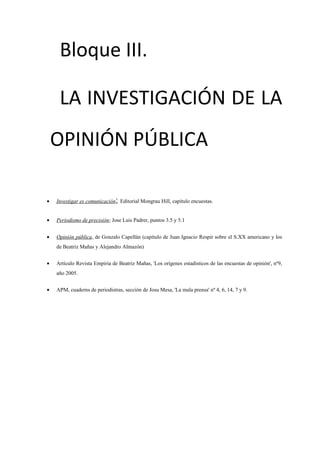 Bloque III.
LA INVESTIGACIÓN DE LA
OPINIÓN PÚBLICA
• Investigar es comunicación; Editorial Mongrau Hill, capítulo encuestas.
• Periodismo de precisión; Jose Luis Padrer, puntos 3.5 y 5.1
• Opinión pública, de Gonzalo Capellán (capítulo de Juan Ignacio Respir sobre el S.XX americano y los
de Beatriz Mañas y Alejandro Almazón)
• Artículo Revista Empiria de Beatriz Mañas, 'Los orígenes estadísticos de las encuestas de opinión', nº9,
año 2005.
• APM, cuaderns de periodistras, sección de Josu Mesa, 'La mala prensa' nº 4, 6, 14, 7 y 9.
 