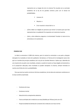 represente con su margen de error al universo? Se resuelve con un principio
estadístico de la ley de los grandes números junto con el cálculo de
probabilidades.
 Universo: N
 Muestra: n
 Error muestral o natural de la n: e
- ¿Cómo deben ser elegidas las personas que toman la muestra para que ésta
represente bien a la población? Se responde con la teoría de muestras.
- ¿Qué y cómo debemos preguntar al entrevistado? Estudian la teoría de las
entrevistas en el cuestionario.
PRIMERA FASE
Lo ideal es entrevistar al 100% del universo, pero lo racional es entrevistar a una parte y después
extrapolar los resultados al resto de la población. Sierrabravo, en Técnicas de la investigación social, dice
qué es el sentido del principio estadístico de la Ley de los Grandes Números. Explica que, obtenidos de
una muestra de una parte unos resultados, siempre y cuando la muestra se haya elegido correctamente y
en la proporción adecuada, estos resultados se pueden extrapolar al universo, siempre teniendo en
cuenta unos límites de error y probabilidades.
Para que esta ley resulte correcta en términos estadísticos, han de darse de antemano condiciones en
la masa numérica examinada:
- Fenómeno de masa
- Fenómeno normal
- Selección de los componentes aleatorios
- Fuerza centrípeta de la media de una masa (añadido por Viñuesa junto con el 5)
- Proporcionalidad de distribución constante de la media de una masa normal.
 