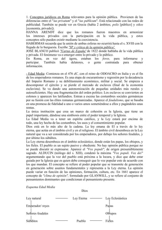1. Conceptos jurídicos en Roma relevantes para la opinión pública. Provienen de las
diferencias entre el "ius privatum" y el "ius publicum". Está relacionado con las redes de
publicidad. También se puede ver en Grecia (había 2 ámbitos; polis [público] y oikos
[economía, privado]).
HANNA ARENDT dice que los romanos fueron maestros en armonizar
los intereses privados con la participación en la vida pública, y estos
conceptos sólo pueden existir mediante la coexistencia.
HABERMAS recuerda que la unión de ambas esferas no ocurrirá hasta el s. XVIlI con la
llegada de lo burguesía. Escribe "Ha
y crítica de la opinión pública'.
JOSÉ BLANCO publicó "Cartas de España' de 1822 donde hablaba de la vida pública
y privada. El fenómeno va o emerger entre lo privado y lo público.
En Roma, en vez del ágora, estaban los foros, para informarse y
participar. También había delatores, o gente contratada para obtener
información.
- Edad Media: Comienza en el 476 dC, con el reino de ODOACRO en Italia y es el fin
de los emperadores romanos. Es una etapa de oscurantismo y regresión por la decadencia
del Imperio Romano y su debilitamiento económico, militar y social. Se empieza a
descomponer el ejército y se pierde el mercado de esclavos (final de la economía
esclavista). Se va dando una autonomización de pequeñas unidades más rurales y
autosuficientes. Hay una fragmentación del orden político. Los esclavos se convierten en
colonos y aparecen los latifundios. Entran a escena las costumbres sociales germánicas
por su fusión con las élites romanas germanizadas. Aparece el feudalismo, que se basaba
en una promesa de fidelidad a uno o varios amos sometiéndose a ellos y pagándoles unas
rentas.
La única institución que crea un marco de cohesión es la Iglesia, que tiene un
papel importante, dándose una simbiosis entre el poder temporal y la Iglesia.
La Edad Media va a tener un espíritu católico, y la Ley estará por encima de
todo, una ley hecha de las costumbres, los usos y el consentimiento popular.
Dios está en lo más alto de la cadena. La ley emana de El a través de lo ley
eterna, que actúa en el ámbito civil y en el religioso. El ámbito civil desemboca en la Ley
natural que va a ser considerada por los emperadores, por debajo los señores feudales, y
por último los súbditos.
La Ley eterna desemboca en el ámbito eclesiástico, donde están los papas, los obispos, y
los fieles. El pueblo es un sujeto pasivo y obediente. No hay opinión pública porque no
se puede discutir ni expresarse. Aparece el "Vox populi", de origen presumiblemente
sagrado. ALDUCIN (teólogo del s. XIII), condenó la máxima "Vox populi. Vox dei"
argumentando que la voz del pueblo está próxima a la locura, y dice que debe estar
guiada por la Iglesia que es quien debe conseguir que lo voz popular este de acuerdo con
los que mandan. El concepto se refiere al poder popular que se transmite de generación
en generación sobre asuntos fundamentales y representa a la Ley eterna. La opinión
puede variar en función de las opiniones, formación, cultura, etc. En 1661 aparece el
concepto de "clima de opinión", formulado por GLANWILL, y se refiere al conjunto de
pensamientos dominantes que condicionan el pensamiento presente.
Esquema Edad Media
Dios
Ley natural Ley Eterna Ley Eclesiástica
Emperador/ reyes Papas
Señores feudales Obispos
Súbditos Pueblo Fieles
 