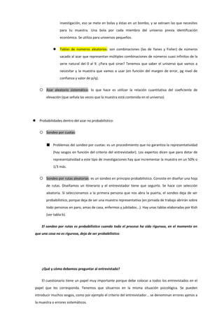 investigación, eso se mete en bolas y éstas en un bombo, y se extraen las que necesites
para tu muestra. Una bola por cada miembro del universo previa identificación
económica. Se utiliza para universos pequeños.
 Tablas de números aleatorios: son combinaciones (las de Yanes y Fisher) de números
sacado al azar que representan múltiples combinaciones de números cuasi infinitos de la
serie natural del 0 al 9. ¿Para qué sirve? Tenemos que saber el universo que vamos a
necesitar y la muestra que vamos a usar (en función del margen de error, pg nivel de
confianza y valor de p/q).
 Azar aleatorio sistemático: lo que hace es utilizar la relación cuantitativa del coeficiente de
elevación (que señala las veces que la muestra está contenida en el universo)
 Probabilidades dentro del azar no probabilístico:
 Sondeo por cuotas:
■ Problemas del sondeo por cuotas: es un procedimiento que no garantiza la representatividad
(hay sesgos en función del criterio del entrevistador). Los expertos dicen que para dotar de
representatividad a este tipo de investigaciones hay que incrementar la muestra en un 50% o
1/3 más.
 Sondeo por rutas aleatorias: es un sondeo en principio probabilístico. Consiste en diseñar una hoja
de rutas. Diseñamos un itinerario y el entrevistador tiene que seguirlo. Se hace con selección
aleatoria. Si seleccionamos a la primera persona que nos abra la puerta, el sondeo deja de ser
probabilístico, porque deja de ser una muestra representativa (en jornada de trabajo abrirán sobre
todo personas en paro, amas de casa, enfermos y jubilados...). Hay unas tablas elaboradas por Kish
(ver tabla b).
El sondeo por rutas es probabilístico cuando todo el proceso ha sido riguroso, en el momento en
que una cosa no es rigurosa, deja de ser probabilístico.
¿Qué y cómo debemos preguntar al entrevistado?
El cuestionario tiene un papel muy importante porque debe colocar a todos los entrevistados en el
papel que les corresponda. Tenemos que situarnos en la misma situación psicológica. Se pueden
introducir muchos sesgos, como por ejemplo el criterio del entrevistador... se denominan errores ajenos a
la muestra o errores sistemáticos.
 