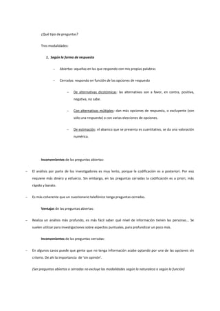 ¿Qué tipo de preguntas?
Tres modalidades:
1. Según la forma de respuesta
− Abiertas: aquellas en las que respondo con mis propias palabras
− Cerradas: respondo en función de las opciones de respuesta
− De alternativas dicotómicas: las alternativas son a favor, en contra, positiva,
negativa, no sabe.
− Con alternativas múltiples: dan más opciones de respuesta, o excluyente (con
sólo una respuesta) o con varias elecciones de opciones.
− De estimación: el abanico que se presenta es cuantitativo, se da una valoración
numérica.
Inconvenientes de las preguntas abiertas:
− El análisis por parte de los investigadores es muy lento, porque la codificación es a posteriori. Por eso
requiere más dinero y esfuerzo. Sin embargo, en las preguntas cerradas la codificación es a priori, más
rápido y barato.
− Es más coherente que un cuestionario telefónico tenga preguntas cerradas.
Ventajas de las preguntas abiertas:
− Realiza un análisis más profundo, es más fácil saber qué nivel de información tienen las personas... Se
suelen utilizar para investigaciones sobre aspectos puntuales, para profundizar un poco más.
Inconvenientes de las preguntas cerradas:
− En algunos casos puede que gente que no tenga información acabe optando por una de las opciones sin
criterio. De ahí la importancia de 'sin opinión'.
(Ser preguntas abiertas o cerradas no excluye las modalidades según la naturaleza o según la función)
 