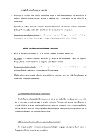 2. Según la naturaleza de la respuesta
− Preguntas de intención o de opinión: opino sobre lo que yo haría. La respuesta es más automática. De
opinión: pide más implicación sobre lo que yo desearía hacer, incluye algún tipo de valoración de
subjetividad.
− Preguntas de hecho o de acción: preguntas datos concretos sobre circunstancias reales del entrevistado
(edad, profesión,...). De acción: sobre la realización de acciones concretas en el pasado.
− Preguntas de test o de conocimiento: también son concretas, sobre datos, pero hay una diferencia: lo que
interesa es lo que revela ese dato. Son para averiguar el grado de sinceridad del entrevistado.
3. Según la función que desempeñan en el cuestionario
− Filtro: se realiza previamente a otra a fin de eliminar a aquellos a lo que no le afecte ésta.
− De control: la finalidad es asegurase del interés y la buena fe del entrevistado. Suelen ser preguntas
trampa, falsas,... tienen que ver con las preguntas test y de conocimiento.
− Rompe-hielo o de introducción: se suelen hacer para iniciar el cuestionario. La finalidad es interesas al
entrevistado en el cuestionario y crear una sensación de empatía.
− Muelle, colchón, amortiguador: abordan temas difíciles o escabrosos, pero que están formulados de tal
manera que rebajan esa brusquedad.
¿Cuánto tiene que durar un buen cuestionario?
Noelle Neumann hablaba de 30 minutos, pero esto es una barbaridad hoy. La duración no se mide
por el número de preguntas, sino por la duración en minutos (5 minutos podrían estar bien). Depende de
si está dirigido a un grupo muy homogéneo, muy culto, muy cercano al tema... entonces podríamos
hacerlo más largo. Si es a un grupo heterogéneo, lo normal es que hagamos un cuestionario ligero, que no
suponga aburrimiento, que no genere desconfianza,...
¿Cómo deben estar formuladas las preguntas del cuestionario?
Un lenguaje sencillo y enunciados cortos, sobre todo para un grupo heterogéneo. Puede incluir un
lenguaje más técnico para un grupo homogéneo.
 