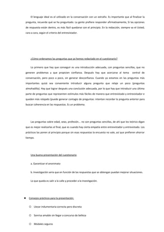 El lenguaje ideal es el utilizado en la conversación con un extraño. Es importante que al finalizar la
pregunta, recuerde qué se ha preguntado. La gente prefiere responder afirmativamente, Si las opciones
de respuesta están dentro, es más fácil quedarse con el principio. En la redacción, siempre va el Usted;
cara a cara, según el criterio del entrevistador.
¿Cómo ordenamos las preguntas que ya hemos redactado en el cuestionario?
Lo primero que hay que conseguir es una introducción adecuada, con preguntas sencillas, que no
generen problemas y que propicien confianza. Después hay que acercarse al tema central de
conversación, pero poco a poco, sin generar desconfianza. Cuando ya estamos en las preguntas más
importantes quizá sea conveniente introducir alguna pregunta que relaje un poco (preguntas
almohadilla). Hay que lograr después una conclusión adecuada, por lo que hay que introducir una última
parte de preguntas que representen estímulos más fáciles de manera que entrevistado y entrevistador e
queden más relajado (puede generar contagio de preguntas: intentan recordar la pregunta anterior para
buscar coherencia en las respuestas. Es un problema.
Las preguntas sobre edad, sexo, profesión... no son preguntas sencillas, de ahí que los teórico digan
que es mejor realizarlas al final, que es cuando hay cierta empatía entre entrevistador y entrevistado. Los
prácticos las ponen al principio porque sin esas respuestas la encuesta no vale, así que prefieren ahorrar
tiempo.
Una buena presentación del cuestionario
a. Garantizar el anonimato
b. Investigación seria que en función de las respuestas que se obtengan puedan mejorar situaciones.
Lo que queda es salir a la calle y proceder a la investigación.
 Consejos prácticos para la presentación:
 Llevar indumentaria correcta pero discreta
 Sonrisa amable sin llegar a concurso de belleza
 Modales seguros
 