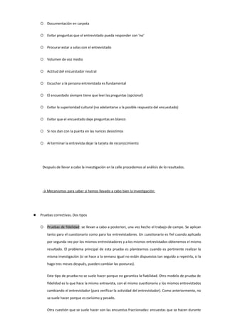  Documentación en carpeta
 Evitar preguntas que el entrevistado pueda responder con 'no'
 Procurar estar a solas con el entrevistado
 Volumen de voz medio
 Actitud del encuestador neutral
 Escuchar a la persona entrevistada es fundamental
 El encuestado siempre tiene que leer las preguntas (opcional)
 Evitar la superioridad cultural (no adelantarse a la posible respuesta del encuestado)
 Evitar que el encuestado deje preguntas en blanco
 Si nos dan con la puerta en las narices desistimos
 Al terminar la entrevista dejar la tarjeta de reconocimiento
Después de llevar a cabo la investigación en la calle procedemos al análisis de lo resultados.
→ Mecanismos para saber si hemos llevado a cabo bien la investigación:
 Pruebas correctivas. Dos tipos
 Pruebas de fidelidad: se llevan a cabo a posteriori, una vez hecho el trabajo de campo. Se aplican
tanto para el cuestionario como para los entrevistadores. Un cuestionario es fiel cuando aplicado
por segunda vez por los mismos entrevistadores y a los mismos entrevistados obtenemos el mismo
resultado. El problema principal de esta prueba es plantearnos cuando es pertinente realizar la
misma investigación (si se hace a la semana igual no están dispuestos tan seguido a repetirla, si la
hago tres meses después, pueden cambiar las posturas).
Este tipo de prueba no se suele hacer porque no garantiza la fiabilidad. Otro modelo de prueba de
fidelidad es la que hace la misma entrevista, con el mismo cuestionario y los mismos entrevistados
cambiando el entrevistador (para verificar la actividad del entrevistador). Como anteriormente, no
se suele hacer porque es carísimo y pesado.
Otra cuestión que se suele hacer son las encuestas fraccionadas: encuestas que se hacen durante
 