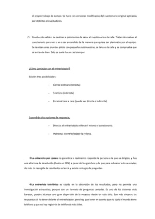 el propio trabajo de campo. Se hace con versiones modificadas del cuestionario original aplicadas
por distintos encuestadores.
 Pruebas de validez: se realizan a priori antes de sacar el cuestionario a la calle. Tratan de evaluar el
cuestionario para ver si va a ser entendido de la manera que quiere ser planteado por el equipo.
Se realizan unas pruebas piloto con pequeñas submuestras, se lanza a la calle y se comprueba que
se entiende bien. Esto se suele hacer casi siempre.
¿Cómo contactar con el entrevistador?
Existen tres posibilidades:
- Correo ordinario (directa)
- Teléfono (indirecta)
- Personal cara a cara (puede ser directa o indirecta)
Supondrán dos opciones de respuesta:
- Directa: el entrevistado rellena él mismo el cuestionario.
- Indirecta: el entrevistador la rellena.
La entrevista por correo no garantiza si realmente responde la persona a la que va dirigida, y hay
una alta tasa de devolución (hasta un 50%) a pesar de los ganchos y de que para subsanar esto se envíen
de más. La recogida de resultados es lenta, y existe contagio de preguntas.
La entrevista telefónica es rápida en la obtención de los resultados, pero no permite una
investigación exhaustiva, porque son un formato de preguntas cerradas. Es uno de los sistemas más
baratos, puedes alcanzar una gran dispersión de la muestra desde un solo sitio. Son más sinceras las
respuestas al no tener delante al entrevistador, pero hay que tener en cuenta que no todo el mundo tiene
teléfono y que no hay registros de teléfonos más útiles.
 