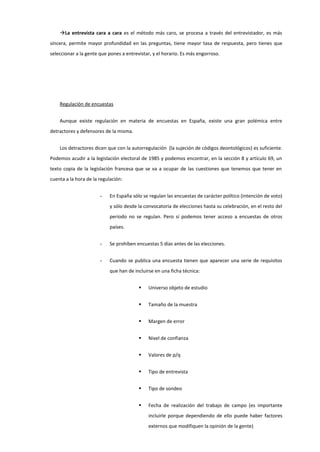 La entrevista cara a cara es el método más caro, se procesa a través del entrevistador, es más
sincera, permite mayor profundidad en las preguntas, tiene mayor tasa de respuesta, pero tienes que
seleccionar a la gente que pones a entrevistar, y el horario. Es más engorroso.
Regulación de encuestas
Aunque existe regulación en materia de encuestas en España, existe una gran polémica entre
detractores y defensores de la misma.
Los detractores dicen que con la autorregulación (la sujeción de códigos deontológicos) es suficiente.
Podemos acudir a la legislación electoral de 1985 y podemos encontrar, en la sección 8 y artículo 69, un
texto copia de la legislación francesa que se va a ocupar de las cuestiones que tenemos que tener en
cuenta a la hora de la regulación:
- En España sólo se regulan las encuestas de carácter político (intención de voto)
y sólo desde la convocatoria de elecciones hasta su celebración, en el resto del
periodo no se regulan. Pero sí podemos tener acceso a encuestas de otros
países.
- Se prohíben encuestas 5 días antes de las elecciones.
- Cuando se publica una encuesta tienen que aparecer una serie de requisitos
que han de incluirse en una ficha técnica:
 Universo objeto de estudio
 Tamaño de la muestra
 Margen de error
 Nivel de confianza
 Valores de p/q
 Tipo de entrevista
 Tipo de sondeo
 Fecha de realización del trabajo de campo (es importante
incluirle porque dependiendo de ello puede haber factores
externos que modifiquen la opinión de la gente)
 