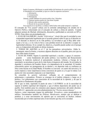 Según el esquema, difícilmente se puede hablar del fenómeno de opinión pública, tal y como
lo entendemos en la actualidad, ya que no se dan los supuestos necesarios:
1. Información.
2. Comunicación.
3. Participación.
Además, cuando hablamos de opinión pública hay 3 derechos:
1. Expresar nuestros puntos de vista frente al poder.
2. Discutir sobre asuntos generales.
3. Discutir de las acciones del poder.
Este esquema no es tan férreo, es utópico; habrá luchas entre poder temporal y espiritual.
El concepto de "Vox populi" enlaza con la corriente antropológica de estudio de la
Opinión Pública, relacionado con el concepto de cultura y clima de opinión. Cuando
adquiere postura de libertad, información, discusión y publicidad se convierte en OP (s.
XVIlI). Estas ideas son promulgadas por:
1. JUAN DE SALISBURY: escribe “Policraticus”, donde dice que la sociedad es una
comunidad organizada legalmente por el acuerdo general sobre lo que es el derecho en
sí. El derecho es decisivo en la vida política. La novedad es que el Rey debe estar
sujeto a la Ley, y si la viola le lleva a una pérdida moral de su derecho a ocupar su
legitimidad soberana. Si no cumple los objetivos, el pueblo puede acabar con él porque
este es el depositario del poder en última instancia.
2. TOMAS DE AQUINO: es el 1° de los pensadores universitarios. Alaba la
monarquía, ataca la tiranía, y reconoce algunos derechos en el pueblo, pero cree que no
hace falta matar al tirano.
3. JUAN DE PARÍS: Separa la autoridad espiritual y secular, y apoya el consenso
popular como fundamento del poder político. Los hombres del Renacimiento
traspasan la tradición medieval al pensamiento moderno. Liberan a Europa de la
autoridad y se proclama el gozo de la vida frente al desprecio del mundo. Se reivindica la
dignidad y excelencia del hombre frente a la dependencia de la autoridad. El hombre
renacentista quiere ser protagonista de su destino y no depositar toda su confianza en
Dios como hacían en la Edad Media. El hombre se convierte en centro del universo y la
razón empieza a tener importancia (toma conciencia de quien es y lo que le rodea). Los
puntos de vista racionales empiezan a ser importantes.
Se consolida la opinión individual, reflejada en el comportamiento de
gobernantes y pensadores. Primero se consigue en el ámbito religioso y luego en el
político. Los gobernantes son conscientes de la necesidad de la opinión, y de que la
reputación es fundamento del poder.
De lo que se trata, siguiendo la pauta de estos 3 AUTORES: es de la necesidad de
separar el ámbito espiritual del temporal, y que el último depositario del poder sea el
pueblo. Esto también pone los cimientos para algunas instituciones del poder absoluto.
En 1600 d. C. aparecerán con estos planteamientos las “Teorías monarcómanas”.
Juglares, como importante órgano de publicidad. Trovadores, como ponderadores de
méritos. Encontramos también las Órdenes Mendicantes, monjes que se dedican a
predicar y a crear movimientos de opinión que se convierten en hechos; órdenes
reconocidas por el orden espiritual ante el movimiento que hay en la sociedad.
 