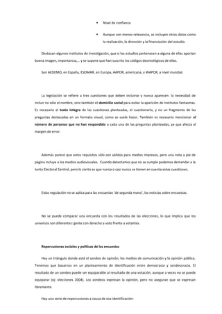  Nivel de confianza
 Aunque con menos relevancia, se incluyen otros datos como
la realización, la dirección y la financiación del estudio.
Destacan algunos institutos de investigación, que si los estudios pertenecen a alguna de ellas aportan
buena imagen, importancia,… y se supone que han suscrito los códigos deontológicos de ellas.
Son AEDEMO, en España, ESOMAR, en Europa, AAPOR, americana, y WAPOR, a nivel mundial.
La legislación se refiere a tres cuestiones que deben incluirse y nunca aparecen: la necesidad de
incluir no sólo el nombre, sino también el domicilio social para evitar la aparición de institutos fantasmas.
Es necesario el texto íntegro de las cuestiones planteadas, el cuestionario, y no un fragmento de las
preguntas destacadas en un formato visual, como se suele hacer. También es necesario mencionar el
número de personas que no han respondido a cada una de las preguntas planteadas, ya que afecta al
margen de error.
Además parece que estos requisitos sólo son válidos para medios impresos, pero una nota a pie de
página incluye a los medios audiovisuales. Cuando detectamos que no se cumple podemos demandar a la
Junta Electoral Central, pero lo cierto es que nunca o casi nunca se tienen en cuenta estas cuestiones.
Estas regulación no se aplica para las encuestas ‘de segunda mano’, las noticias sobre encuestas.
No se puede comparar una encuesta con los resultados de las elecciones, lo que implica que los
universos son diferentes: gente con derecho a voto frente a votantes.
Repercusiones sociales y políticas de las encuestas
Hay un triángulo donde está el sondeo de opinión, los medios de comunicación y la opinión pública.
Tenemos que basarnos en un planteamiento de identificación entre democracia y sondeocracia. El
resultado de un sondeo puede ser equiparable al resultado de una votación, aunque a veces no se puede
equiparar (ej: elecciones 2004). Los sondeos expresan la opinión, pero no aseguran que se expresan
libremente.
Hay una serie de repercusiones a causa de esa identificación:
 