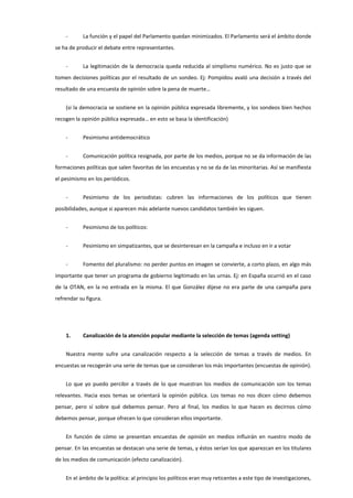 - La función y el papel del Parlamento quedan minimizados. El Parlamento será el ámbito donde
se ha de producir el debate entre representantes.
- La legitimación de la democracia queda reducida al simplismo numérico. No es justo que se
tomen decisiones políticas por el resultado de un sondeo. Ej: Pompidou avaló una decisión a través del
resultado de una encuesta de opinión sobre la pena de muerte…
(si la democracia se sostiene en la opinión pública expresada libremente, y los sondeos bien hechos
recogen la opinión pública expresada… en esto se basa la identificación)
- Pesimismo antidemocrático
- Comunicación política resignada, por parte de los medios, porque no se da información de las
formaciones políticas que salen favoritas de las encuestas y no se da de las minoritarias. Así se manifiesta
el pesimismo en los periódicos.
- Pesimismo de los periodistas: cubren las informaciones de los políticos que tienen
posibilidades, aunque si aparecen más adelante nuevos candidatos también les siguen.
- Pesimismo de los políticos:
- Pesimismo en simpatizantes, que se desinteresan en la campaña e incluso en ir a votar
- Fomento del pluralismo: no perder puntos en imagen se convierte, a corto plazo, en algo más
importante que tener un programa de gobierno legitimado en las urnas. Ej: en España ocurrió en el caso
de la OTAN, en la no entrada en la misma. El que González dijese no era parte de una campaña para
refrendar su figura.
1. Canalización de la atención popular mediante la selección de temas (agenda setting)
Nuestra mente sufre una canalización respecto a la selección de temas a través de medios. En
encuestas se recogerán una serie de temas que se consideran los más importantes (encuestas de opinión).
Lo que yo puedo percibir a través de lo que muestran los medios de comunicación son los temas
relevantes. Hacia esos temas se orientará la opinión pública. Los temas no nos dicen cómo debemos
pensar, pero sí sobre qué debemos pensar. Pero al final, los medios lo que hacen es decirnos cómo
debemos pensar, porque ofrecen lo que consideran ellos importante.
En función de cómo se presentan encuestas de opinión en medios influirán en nuestro modo de
pensar. En las encuestas se destacan una serie de temas, y éstos serían los que aparezcan en los titulares
de los medios de comunicación (efecto canalización).
En el ámbito de la política: al principio los políticos eran muy reticentes a este tipo de investigaciones,
 