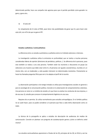 determinado partido, hace una campaña más agresiva para que el partido percibido como ganador no
gane, y gane otro.
3) El voto útil
Ej: simpatizante de IU vota al PSOE, pues tiene más posibilidades de ganar que IU, para hacer este
voto útil, con el fin de que no gane el PP.
Estudios cualitativos / semicualitativos
La diferencia entre un estudio cuantitativo y cualitativo está en el método extensivo o intensivo.
La investigación cualitativa utiliza la entrevista en profundidad, que se realiza a muchas personas
consideradas líderes de opinión (directores de periódicos, políticos…). Se diferencia de la personas, pues
esta también se realiza a una sola persona. También están las reuniones o discusiones en grupo (se
selecciona una muestra que debe estar entre 6 u 8 personas con iguales características, reunidos en un
mismo sitio, con un moderador, y sólo pueden intervenir en determinados momentos. Previamente se
hacen las llamadas preguntas filtro para ver si te adaptas al perfil de la reunión.
La observación participativa o de testigo invitado se utiliza para investigaciones sociales en general o
para la sociología de la comunicación política. Consiste en la observación de comportamientos colectivos.
Una persona se reúne en un ámbito de estudio y lo que hace es analizar las conductas de esa empresa, o
de esa casa. Ej: estudio para conocer el comportamiento higiénico en una casa.
Requiere de un permiso. Se utiliza normalmente para estudios antropológicos. En el ámbito político
no se suele hacer, pues se puede considerar a la persona que lleva a cabo dicha observación como un
espía.
La técnica de la psicografía se aplica a estudios de descripción de audiencias de medios de
comunicación. Consiste en plantear una pregunta de autodescripción genera ¿cómo se definiría usted
mismo?
Los estudios semicualitativos aparecieron a finales de los 20, principios de los 30, en EEUU y son las
 