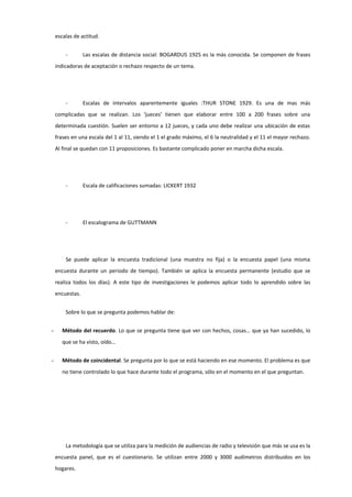 escalas de actitud.
- Las escalas de distancia social: BOGARDUS 1925 es la más conocida. Se componen de frases
indicadoras de aceptación o rechazo respecto de un tema.
- Escalas de intervalos aparentemente iguales :THUR STONE 1929. Es una de mas más
complicadas que se realizan. Los ‘jueces’ tienen que elaborar entre 100 a 200 frases sobre una
determinada cuestión. Suelen ser entorno a 12 jueces, y cada uno debe realizar una ubicación de estas
frases en una escala del 1 al 11, siendo el 1 el grado máximo, el 6 la neutralidad y el 11 el mayor rechazo.
Al final se quedan con 11 proposiciones. Es bastante complicado poner en marcha dicha escala.
- Escala de calificaciones sumadas: LICKERT 1932
- El escalograma de GUTTMANN
Se puede aplicar la encuesta tradicional (una muestra no fija) o la encuesta papel (una misma
encuesta durante un periodo de tiempo). También se aplica la encuesta permanente (estudio que se
realiza todos los días). A este tipo de investigaciones le podemos aplicar todo lo aprendido sobre las
encuestas.
Sobre lo que se pregunta podemos hablar de:
- Método del recuerdo. Lo que se pregunta tiene que ver con hechos, cosas… que ya han sucedido, lo
que se ha visto, oído…
- Método de coincidental. Se pregunta por lo que se está haciendo en ese momento. El problema es que
no tiene controlado lo que hace durante todo el programa, sólo en el momento en el que preguntan.
La metodología que se utiliza para la medición de audiencias de radio y televisión que más se usa es la
encuesta panel, que es el cuestionario. Se utilizan entre 2000 y 3000 audímetros distribuidos en los
hogares.
 