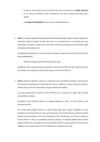 o Cuando las restricciones son por el nivel de instrucción, encontramos un sufragio capacitivo.
En sus inicios, se limitaba el voto a funcionarios, más tarde a aquellos que sepan leer y
escribir.
o El sufragio por propiedades tiene en cuenta la posesión de tierras.
• Edad. Ha formado y seguirá formando parte de la historia del sufragio y está en todas las legislaciones
electorales. Antes, la mayoría de edad para votar no se correspondía con la necesaria para otras
capacidades. En España, se podía votar a partir de los 25 años y esa edad para votar también estaba
acotada por arriba, hasta los 65.
Las legislaciones progresistas o revolucionarias han rebajado la edad para hacerla coincidir con la de la
responsabilidad penal.
También es habitual encontrar diferencias entre sexos.
La edad que más se ha generalizado para permitir el voto es de 18 años en la gran mayoría de países.
Sin embargo, hay excepciones: en Brasil y Nicaragua 16, y en otros 19, 20 ó 21.
• Género. Durante el siglo XIX, se genera un movimiento para universalizar el sufragio. La limitación del
voto femenino se justificaba con la dependencia, la menor inteligencia, el menor interés por la política,
el hecho de que sean más conservadoras y la gran influencia de la Iglesia.
Los propios progresistas no querían el voto femenino por su cercanía con, según ellos, las ideas
conservadoras y la Iglesia.
En España, el voto femenino llega con la segunda República en 1931, y se hará efectivo en las
elecciones de 1933.
En la historia del sufragio femenino, se observa cómo llega antes a países emergentes. Un caso
anecdótico fue el Nueva Yérsey en 1776, que autorizó por error el voto femenino al utilizar la palabra
persona en vez de hombres. El error fue subsanado en 1807. Oficialmente y sin errores se aprobó en
las islas Pitcain en 1837, un archipiélago polinesio. Después, en Wyoming (1869), Nueva Zelanda
(1893). El primer país con sufragio universal es Australia en 1902. El resto de países se irá uniendo a la
tendencia en los sucesivos años. El fin de la IIGM supuso un impulso para el voto.
 